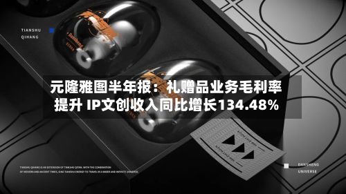 元隆雅图半年报:礼赠品业务毛利率提升 IP文创收入同比增长134.48%-第2张图片