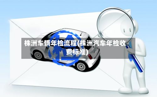 株洲车辆年检流程(株洲汽车年检收费标准)-第2张图片