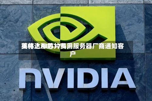 英伟达AI芯片费用或将上涨约17%	，服务器厂商通知客户-第2张图片