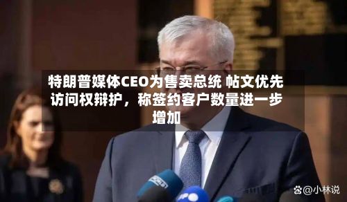 特朗普媒体CEO为售卖总统 帖文优先访问权辩护，称签约客户数量进一步增加