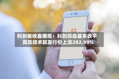 科创板收盘播报：科创综指基本收平 高凯技术较发行价上涨282.99%-第2张图片