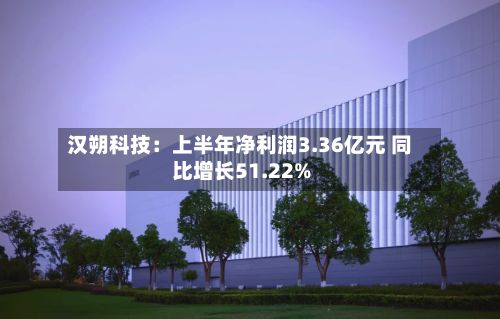 汉朔科技：上半年净利润3.36亿元 同比增长51.22%-第3张图片