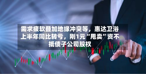 需求疲软叠加地缘冲突等，惠达卫浴上半年同比转亏，刚1元“甩卖”资不抵债子公司股权