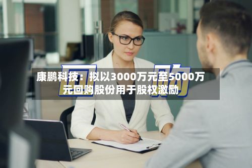 康鹏科技：拟以3000万元至5000万元回购股份用于股权激励