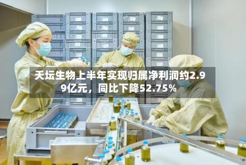 天坛生物上半年实现归属净利润约2.99亿元，同比下降52.75%-第2张图片