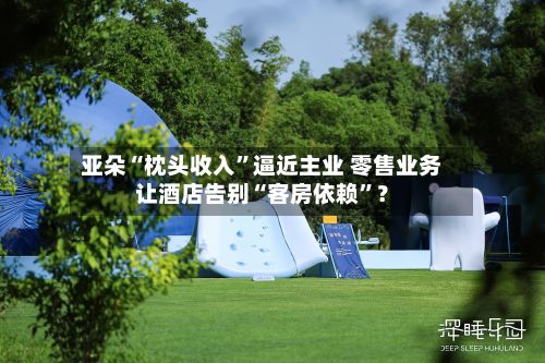 亚朵“枕头收入”逼近主业 零售业务让酒店告别“客房依赖”？